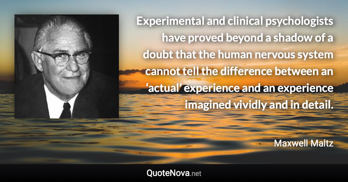 Experimental and clinical psychologists have proved beyond a shadow of a doubt that the human nervous system cannot tell the difference between an ‘actual’ experience and an experience imagined vividly and in detail. - Maxwell Maltz quote