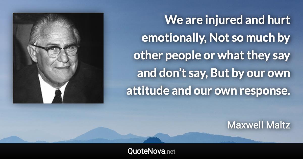 We are injured and hurt emotionally, Not so much by other people or what they say and don’t say, But by our own attitude and our own response. - Maxwell Maltz quote