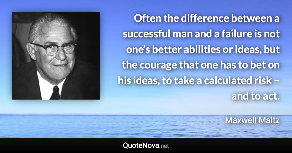 Often the difference between a successful man and a failure is not one’s better abilities or ideas, but the courage that one has to bet on his ideas, to take a calculated risk – and to act. - Maxwell Maltz quote