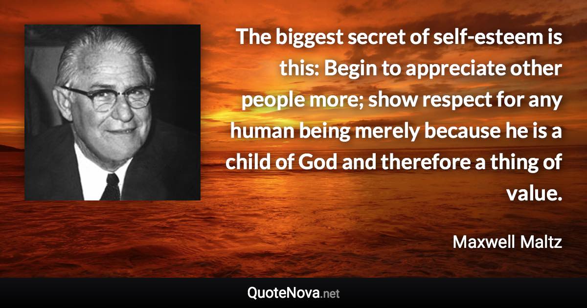 The biggest secret of self-esteem is this: Begin to appreciate other people more; show respect for any human being merely because he is a child of God and therefore a thing of value. - Maxwell Maltz quote