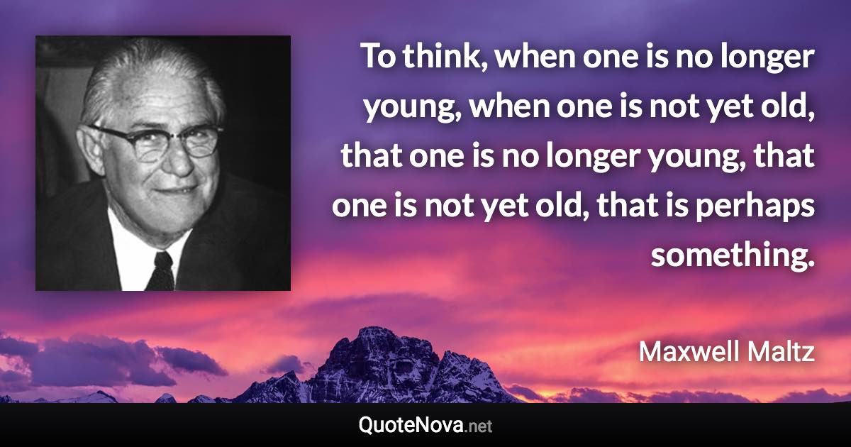 To think, when one is no longer young, when one is not yet old, that one is no longer young, that one is not yet old, that is perhaps something. - Maxwell Maltz quote