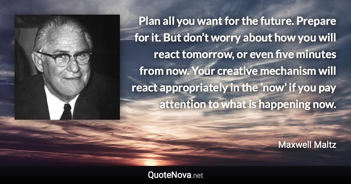 Plan all you want for the future. Prepare for it. But don’t worry about how you will react tomorrow, or even five minutes from now. Your creative mechanism will react appropriately in the ‘now’ if you pay attention to what is happening now. - Maxwell Maltz quote