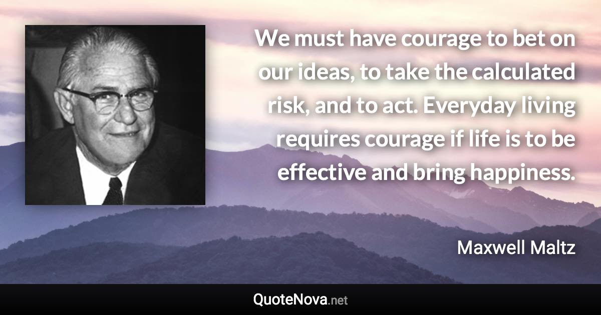 We must have courage to bet on our ideas, to take the calculated risk, and to act. Everyday living requires courage if life is to be effective and bring happiness. - Maxwell Maltz quote