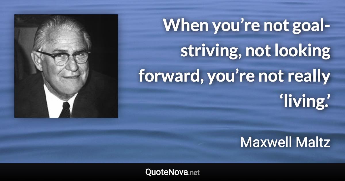 When you’re not goal-striving, not looking forward, you’re not really ‘living.’ - Maxwell Maltz quote