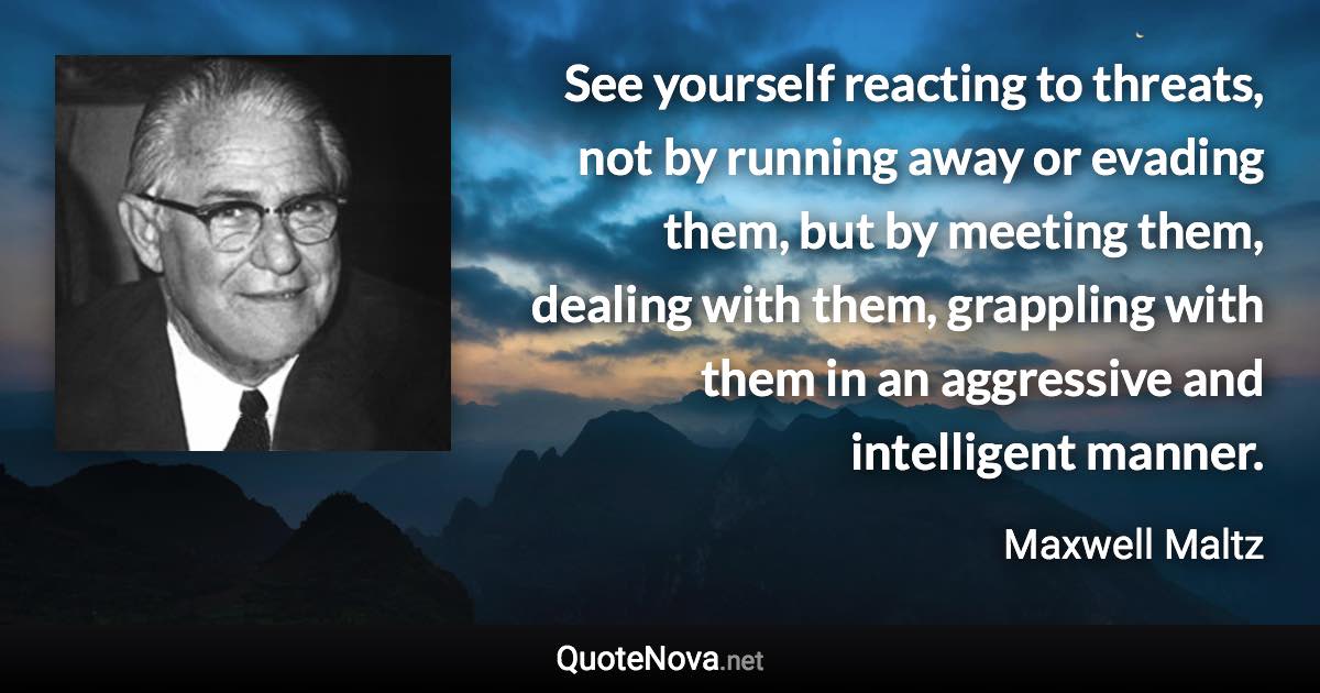 See yourself reacting to threats, not by running away or evading them, but by meeting them, dealing with them, grappling with them in an aggressive and intelligent manner. - Maxwell Maltz quote