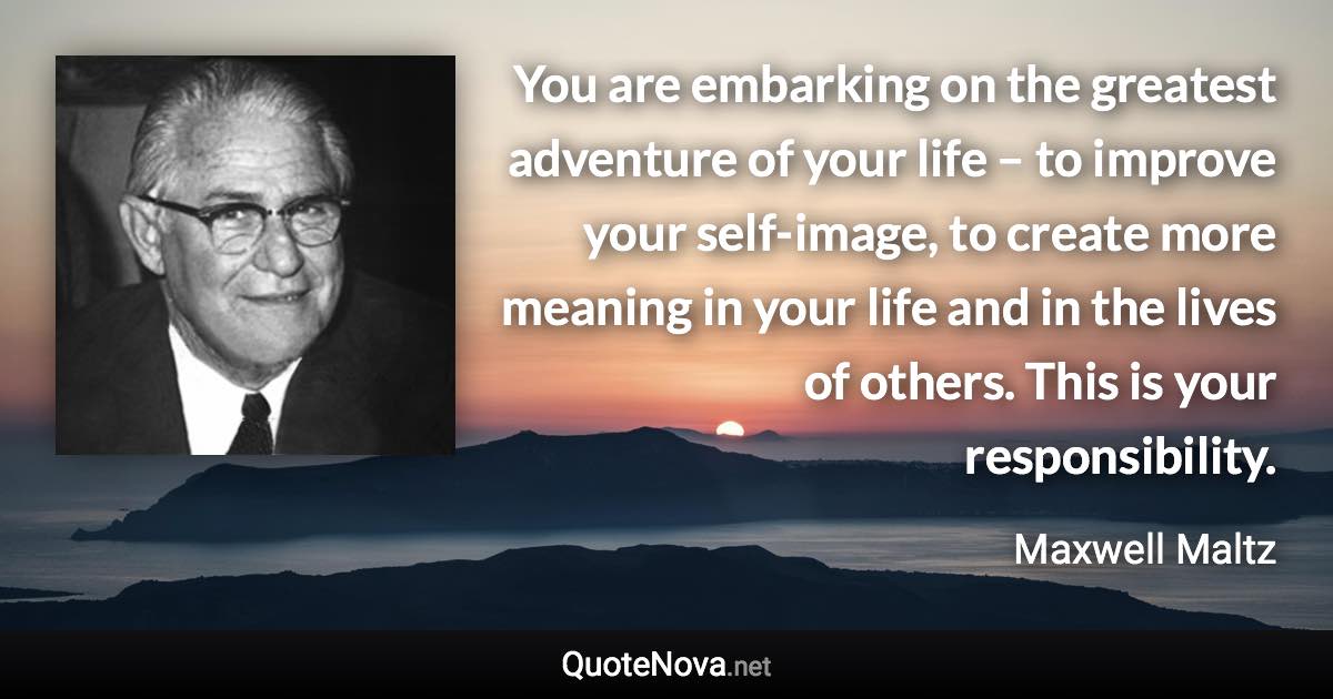 You are embarking on the greatest adventure of your life – to improve your self-image, to create more meaning in your life and in the lives of others. This is your responsibility. - Maxwell Maltz quote