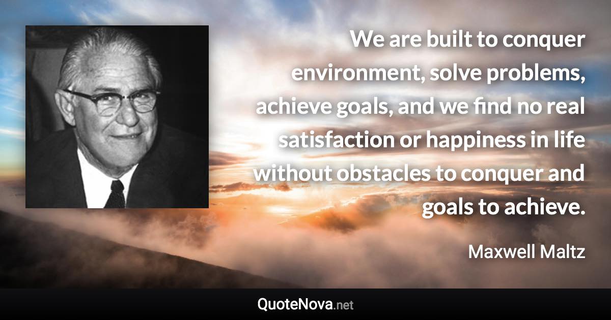 We are built to conquer environment, solve problems, achieve goals, and we find no real satisfaction or happiness in life without obstacles to conquer and goals to achieve. - Maxwell Maltz quote