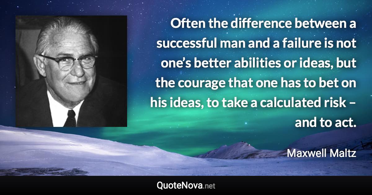 Often the difference between a successful man and a failure is not one’s better abilities or ideas, but the courage that one has to bet on his ideas, to take a calculated risk – and to act. - Maxwell Maltz quote