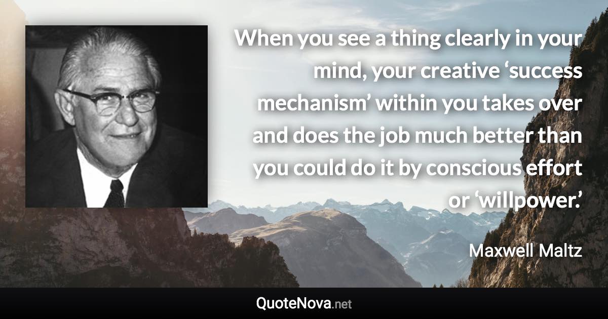 When you see a thing clearly in your mind, your creative ‘success mechanism’ within you takes over and does the job much better than you could do it by conscious effort or ‘willpower.’ - Maxwell Maltz quote