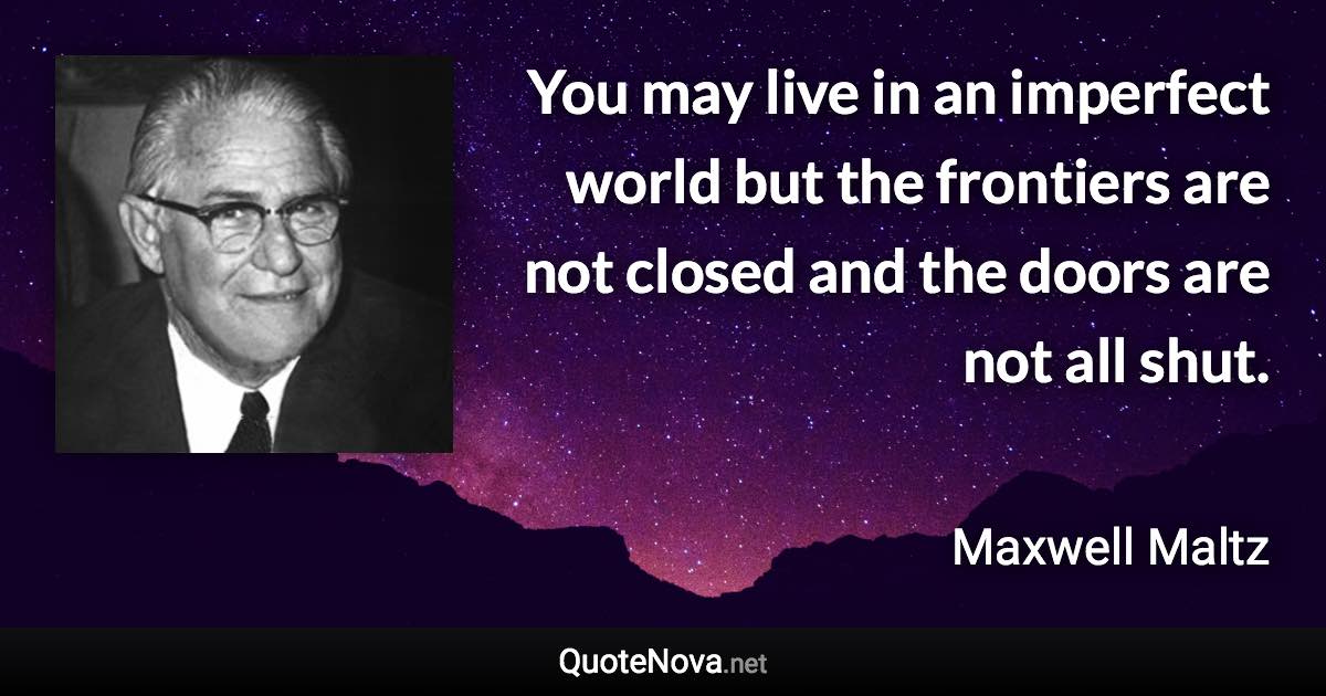 You may live in an imperfect world but the frontiers are not closed and the doors are not all shut. - Maxwell Maltz quote