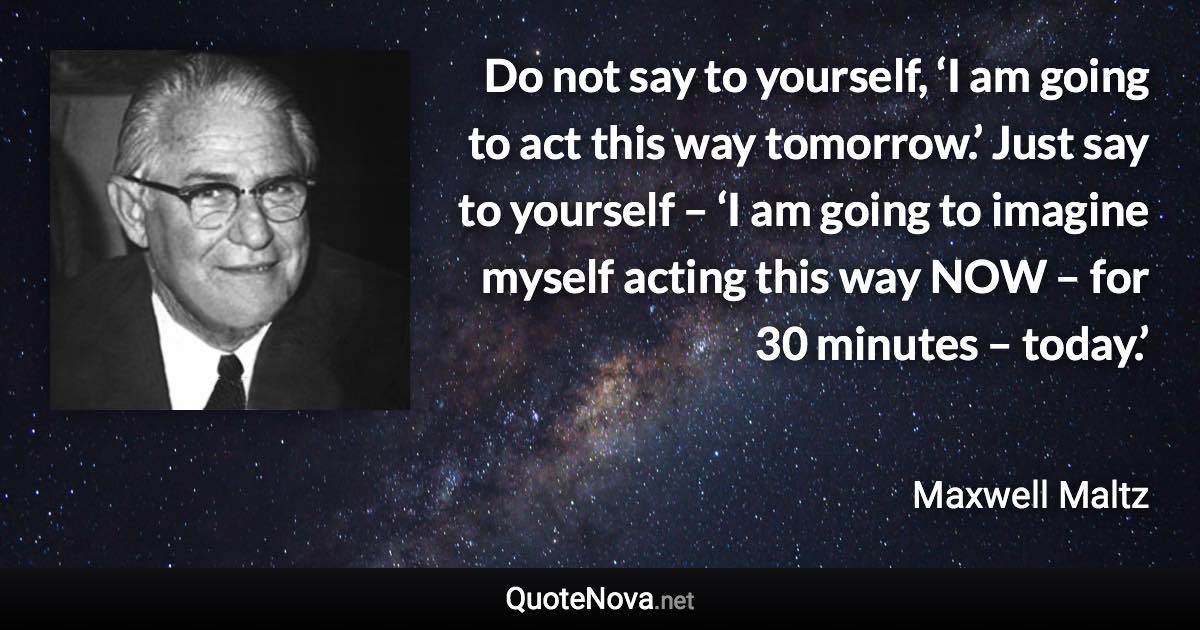 Do not say to yourself, ‘I am going to act this way tomorrow.’ Just say to yourself – ‘I am going to imagine myself acting this way NOW – for 30 minutes – today.’ - Maxwell Maltz quote