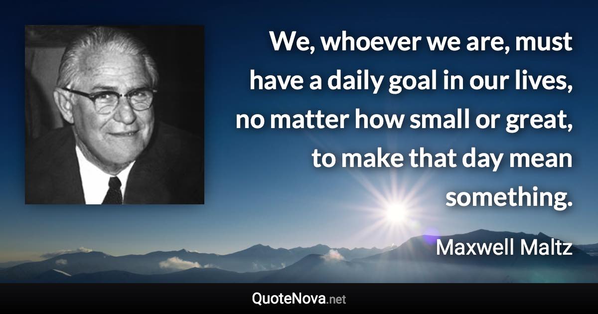 We, whoever we are, must have a daily goal in our lives, no matter how small or great, to make that day mean something. - Maxwell Maltz quote