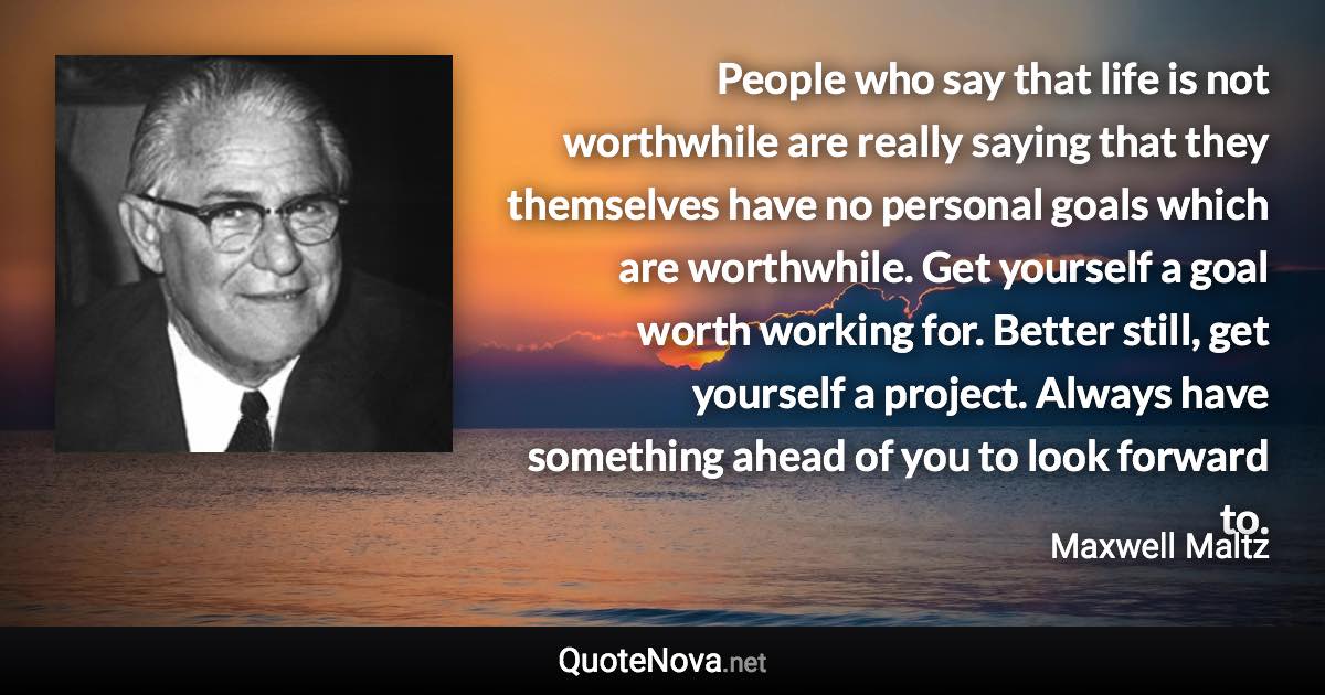 People who say that life is not worthwhile are really saying that they themselves have no personal goals which are worthwhile. Get yourself a goal worth working for. Better still, get yourself a project. Always have something ahead of you to look forward to. - Maxwell Maltz quote