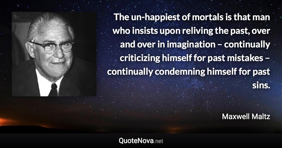 The un-happiest of mortals is that man who insists upon reliving the past, over and over in imagination – continually criticizing himself for past mistakes – continually condemning himself for past sins. - Maxwell Maltz quote