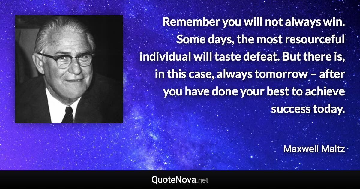 Remember you will not always win. Some days, the most resourceful individual will taste defeat. But there is, in this case, always tomorrow – after you have done your best to achieve success today. - Maxwell Maltz quote