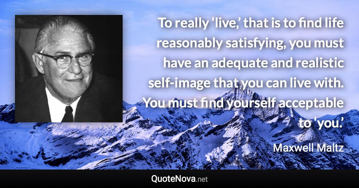 To really ‘live,’ that is to find life reasonably satisfying, you must have an adequate and realistic self-image that you can live with. You must find yourself acceptable to ‘you.’ - Maxwell Maltz quote