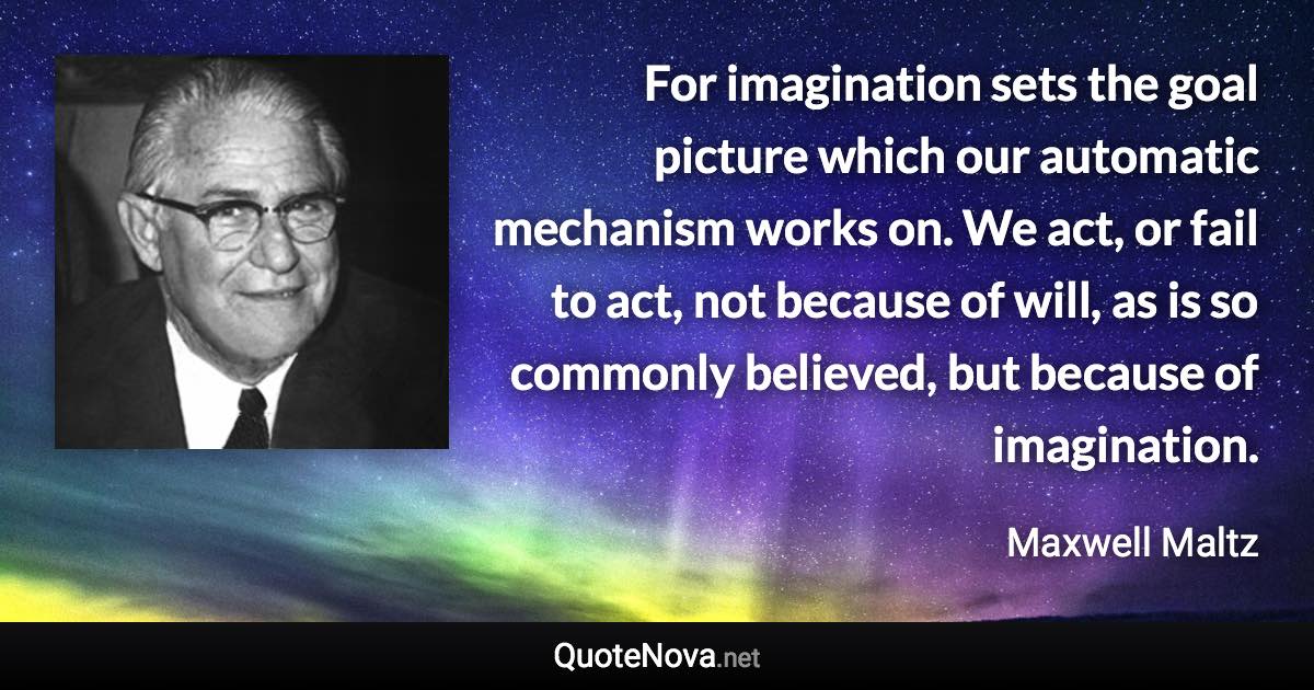 For imagination sets the goal picture which our automatic mechanism works on. We act, or fail to act, not because of will, as is so commonly believed, but because of imagination. - Maxwell Maltz quote