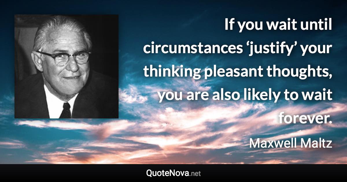 If you wait until circumstances ‘justify’ your thinking pleasant thoughts, you are also likely to wait forever. - Maxwell Maltz quote