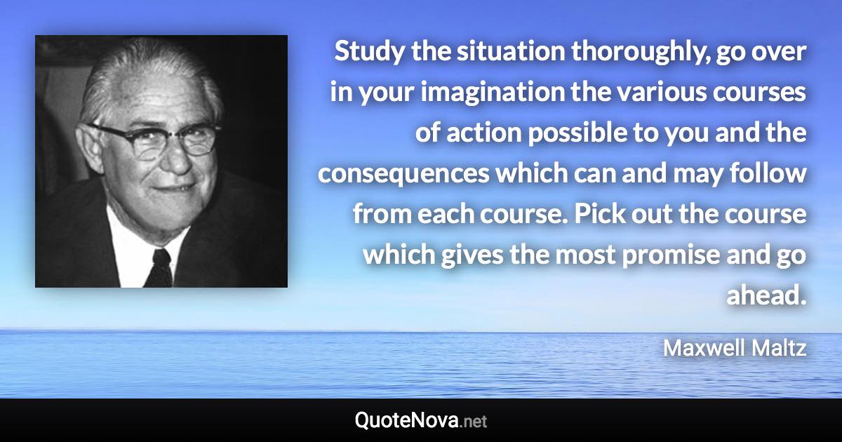 Study the situation thoroughly, go over in your imagination the various courses of action possible to you and the consequences which can and may follow from each course. Pick out the course which gives the most promise and go ahead. - Maxwell Maltz quote