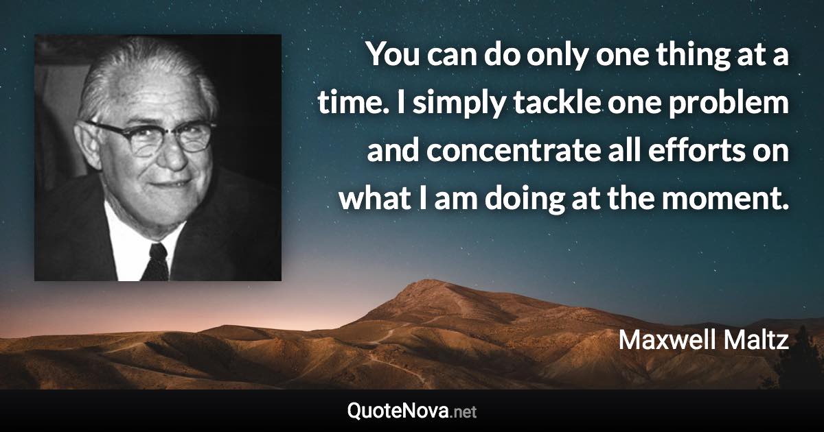 You can do only one thing at a time. I simply tackle one problem and concentrate all efforts on what I am doing at the moment. - Maxwell Maltz quote