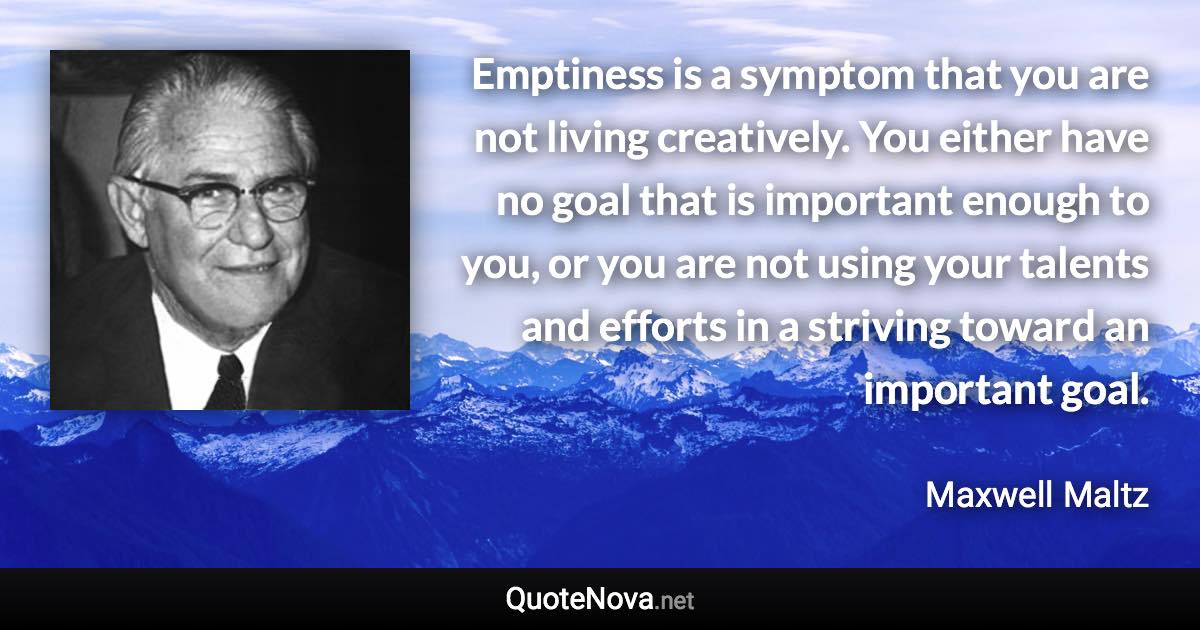 Emptiness is a symptom that you are not living creatively. You either have no goal that is important enough to you, or you are not using your talents and efforts in a striving toward an important goal. - Maxwell Maltz quote