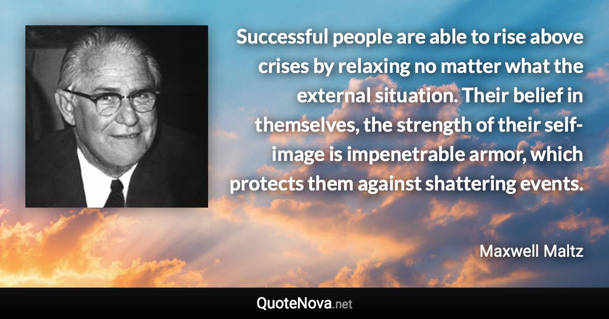 Successful people are able to rise above crises by relaxing no matter what the external situation. Their belief in themselves, the strength of their self-image is impenetrable armor, which protects them against shattering events. - Maxwell Maltz quote