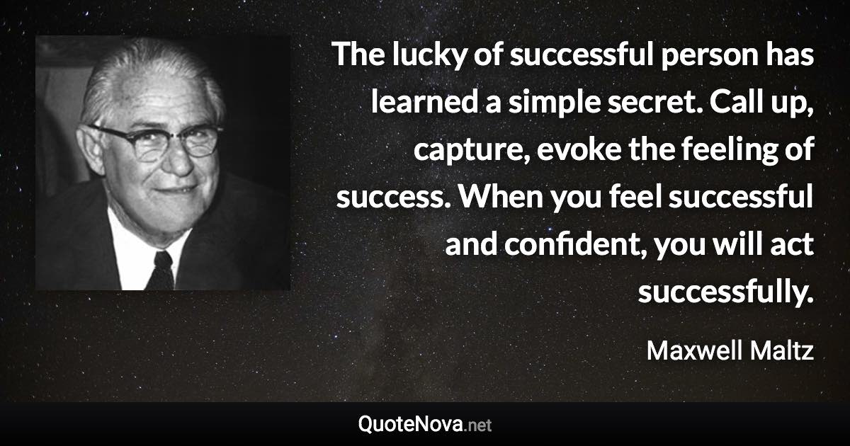 The lucky of successful person has learned a simple secret. Call up, capture, evoke the feeling of success. When you feel successful and confident, you will act successfully. - Maxwell Maltz quote