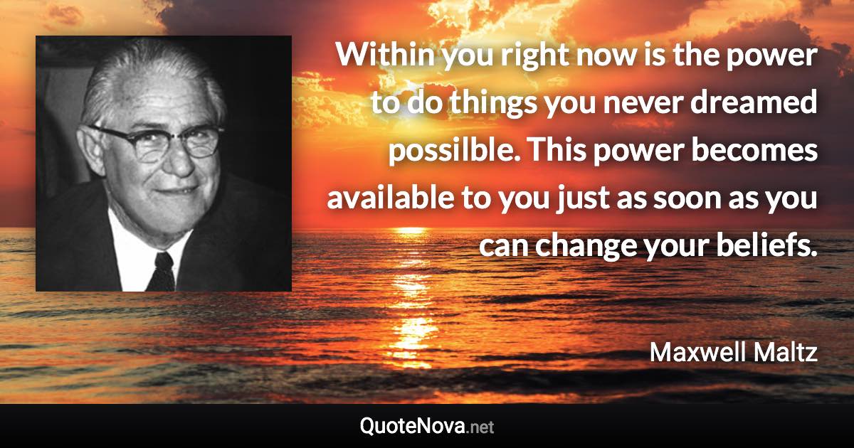 Within you right now is the power to do things you never dreamed possilble. This power becomes available to you just as soon as you can change your beliefs. - Maxwell Maltz quote