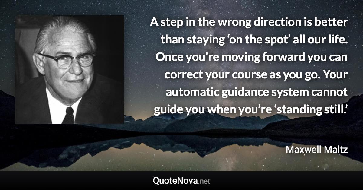 A step in the wrong direction is better than staying ‘on the spot’ all our life. Once you’re moving forward you can correct your course as you go. Your automatic guidance system cannot guide you when you’re ‘standing still.’ - Maxwell Maltz quote
