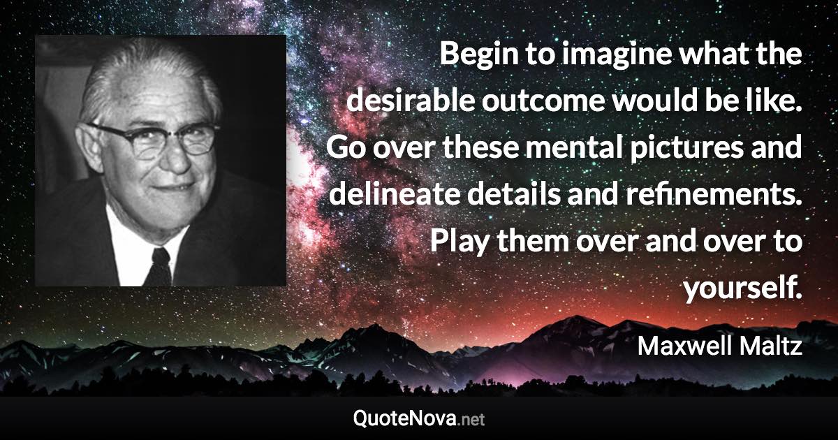 Begin to imagine what the desirable outcome would be like. Go over these mental pictures and delineate details and refinements. Play them over and over to yourself. - Maxwell Maltz quote