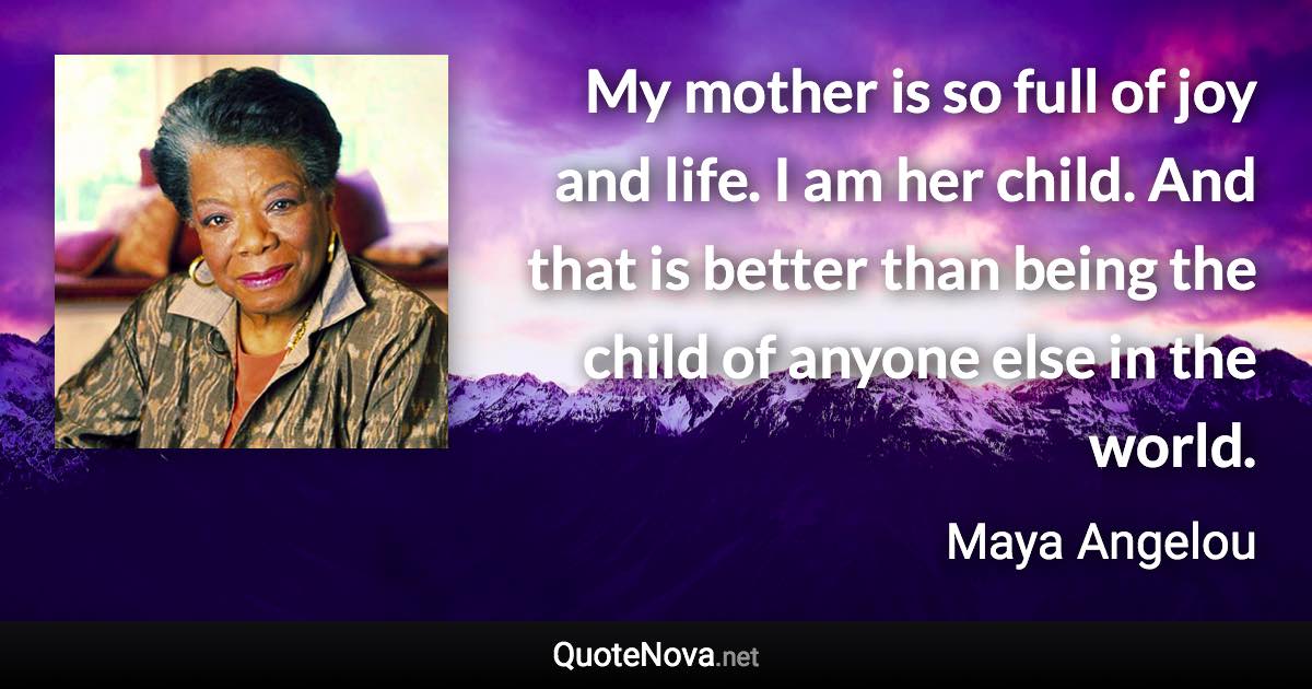 My mother is so full of joy and life. I am her child. And that is better than being the child of anyone else in the world. - Maya Angelou quote