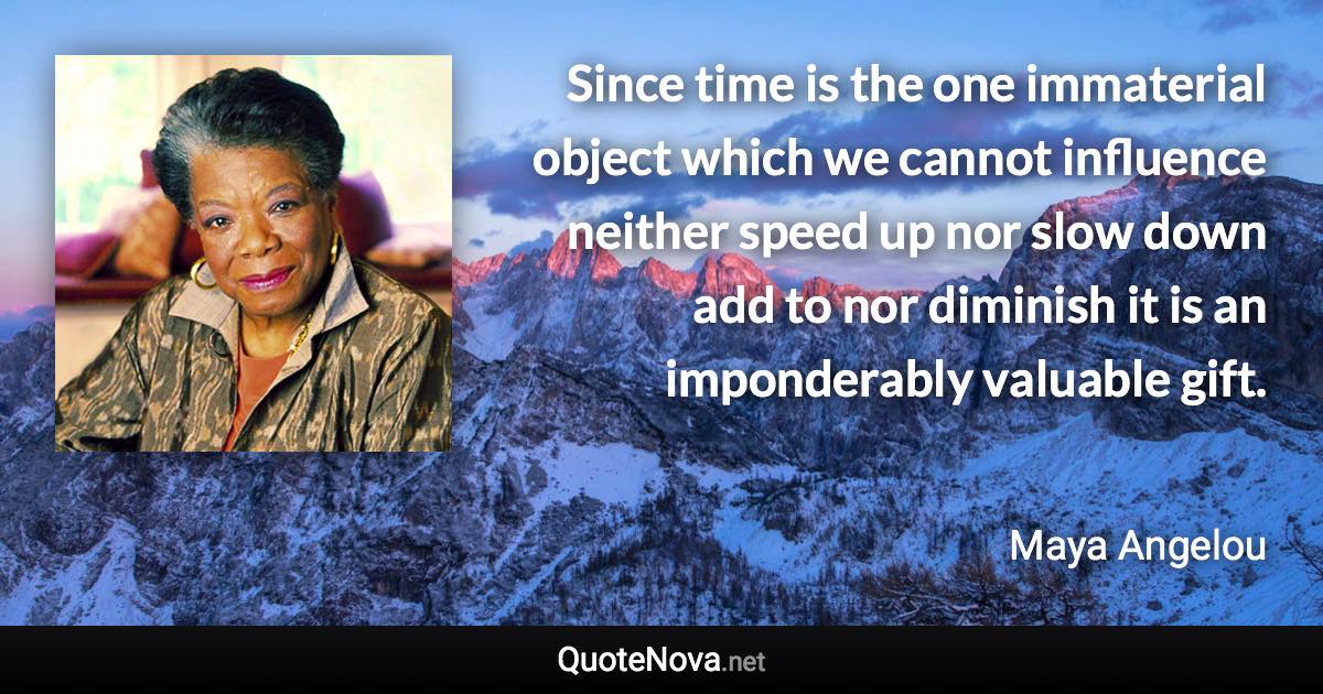 Since time is the one immaterial object which we cannot influence neither speed up nor slow down add to nor diminish it is an imponderably valuable gift. - Maya Angelou quote