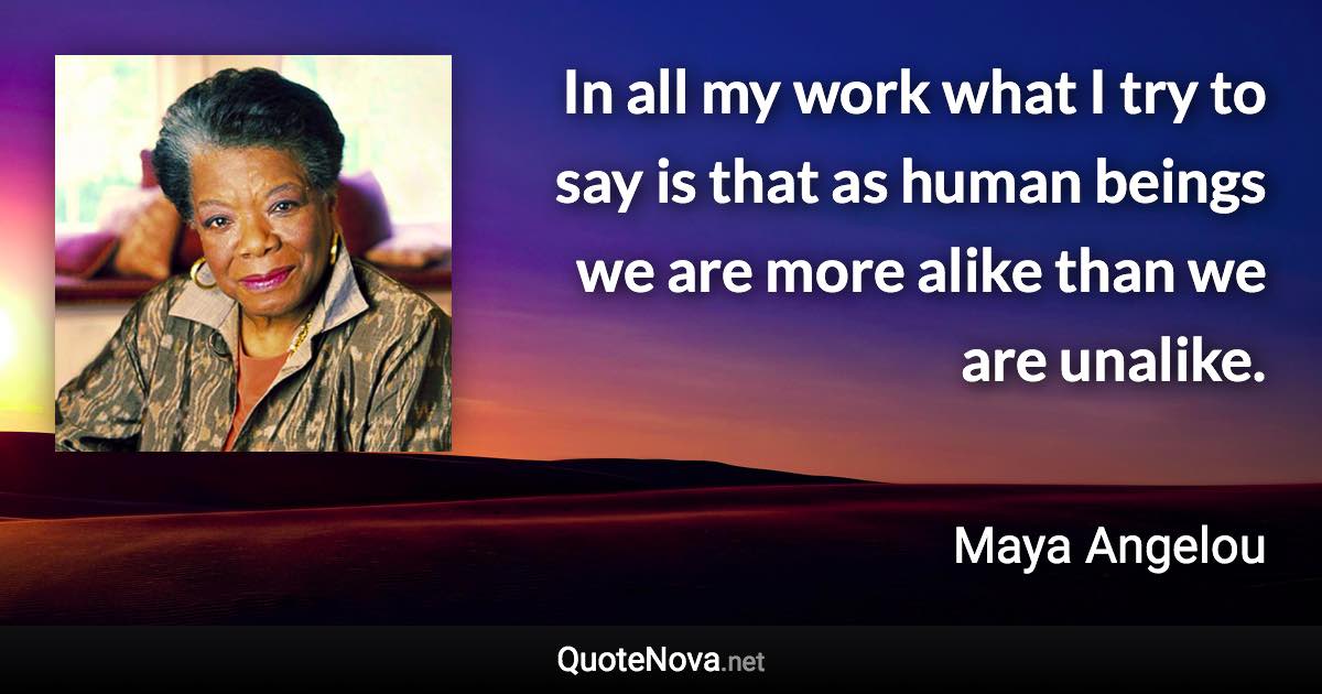 In all my work what I try to say is that as human beings we are more alike than we are unalike. - Maya Angelou quote