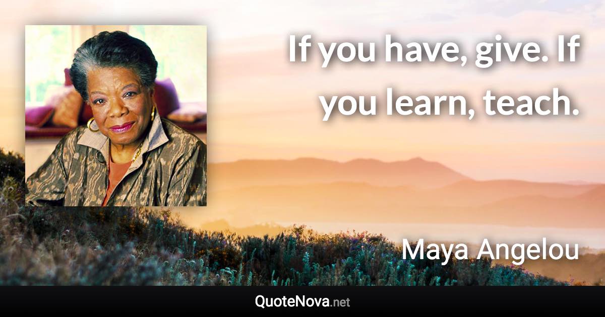 If you have, give. If you learn, teach. - Maya Angelou quote