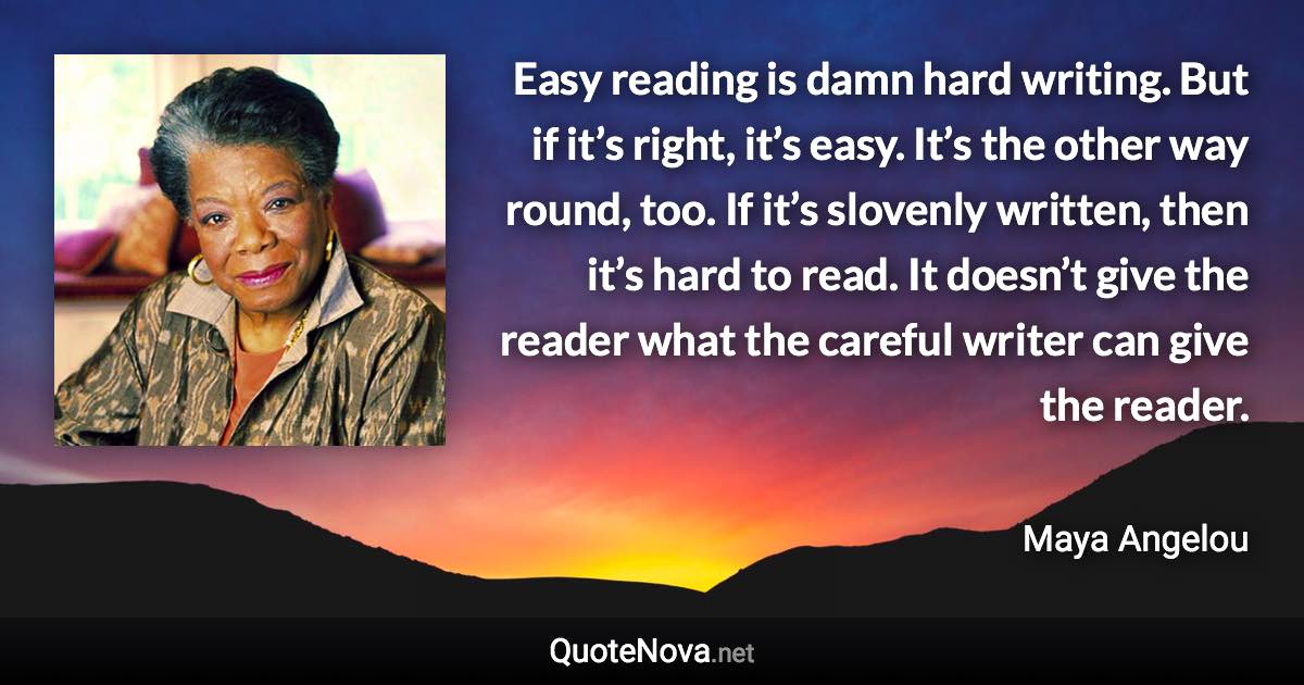 Easy reading is damn hard writing. But if it’s right, it’s easy. It’s the other way round, too. If it’s slovenly written, then it’s hard to read. It doesn’t give the reader what the careful writer can give the reader. - Maya Angelou quote