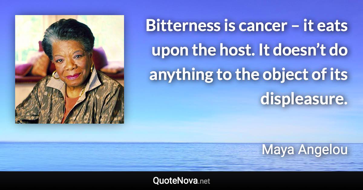 Bitterness is cancer – it eats upon the host. It doesn’t do anything to the object of its displeasure. - Maya Angelou quote