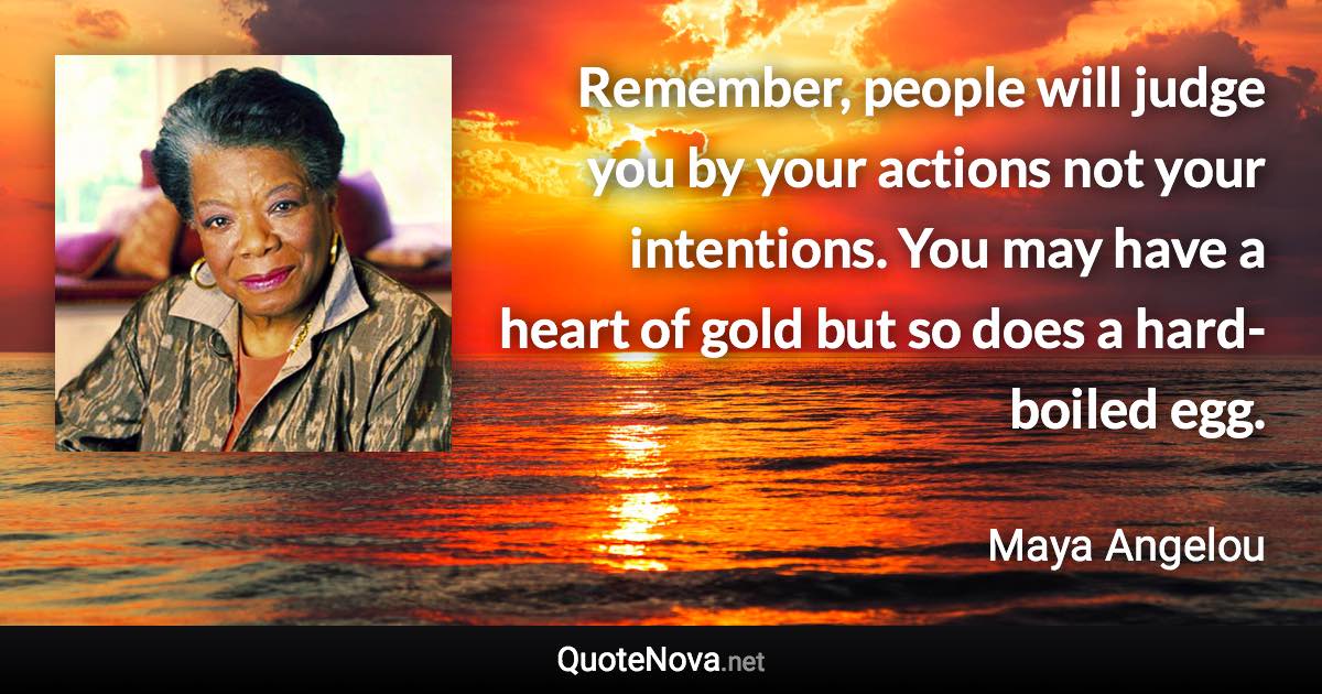 Remember, people will judge you by your actions not your intentions. You may have a heart of gold but so does a hard-boiled egg. - Maya Angelou quote