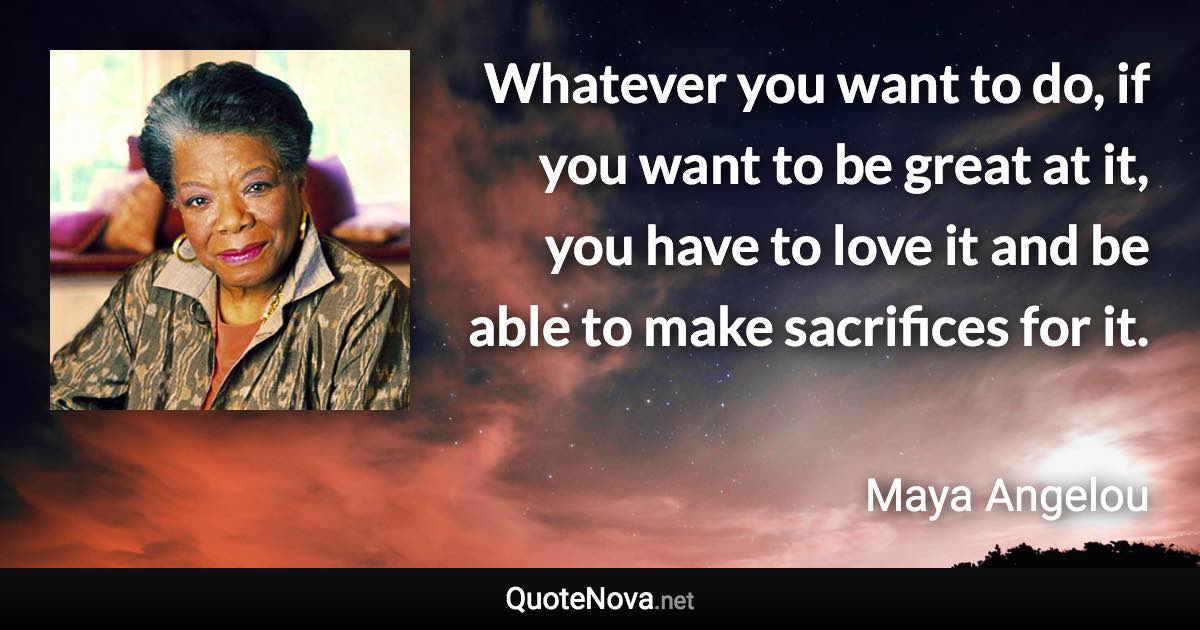 Whatever you want to do, if you want to be great at it, you have to love it and be able to make sacrifices for it. - Maya Angelou quote