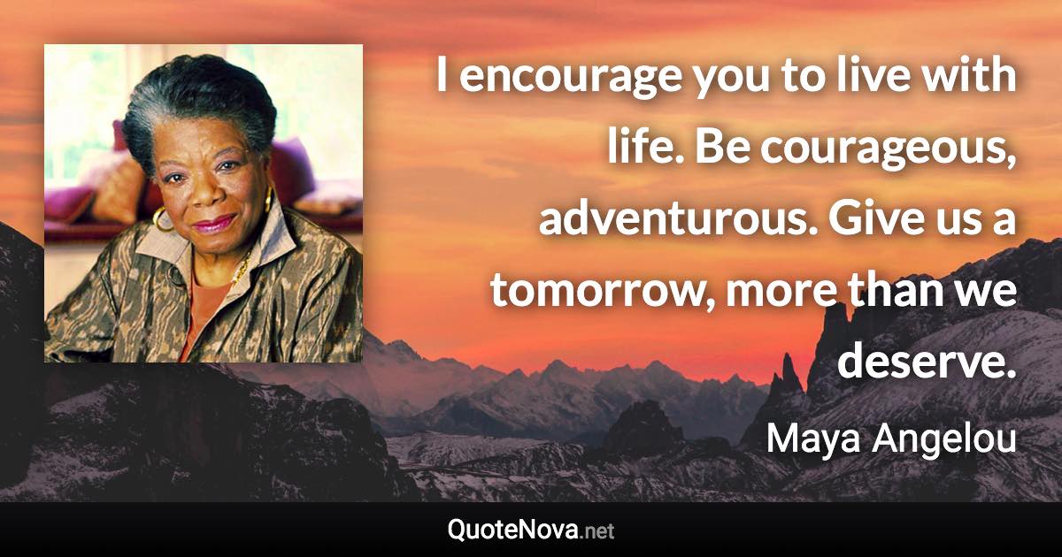 I encourage you to live with life. Be courageous, adventurous. Give us a tomorrow, more than we deserve. - Maya Angelou quote