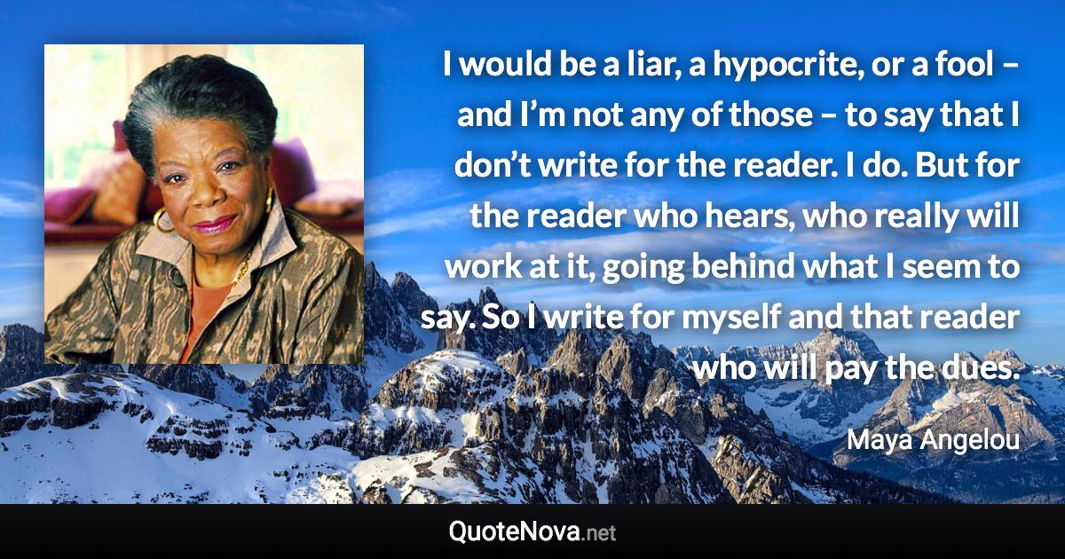 I would be a liar, a hypocrite, or a fool – and I’m not any of those – to say that I don’t write for the reader. I do. But for the reader who hears, who really will work at it, going behind what I seem to say. So I write for myself and that reader who will pay the dues. - Maya Angelou quote