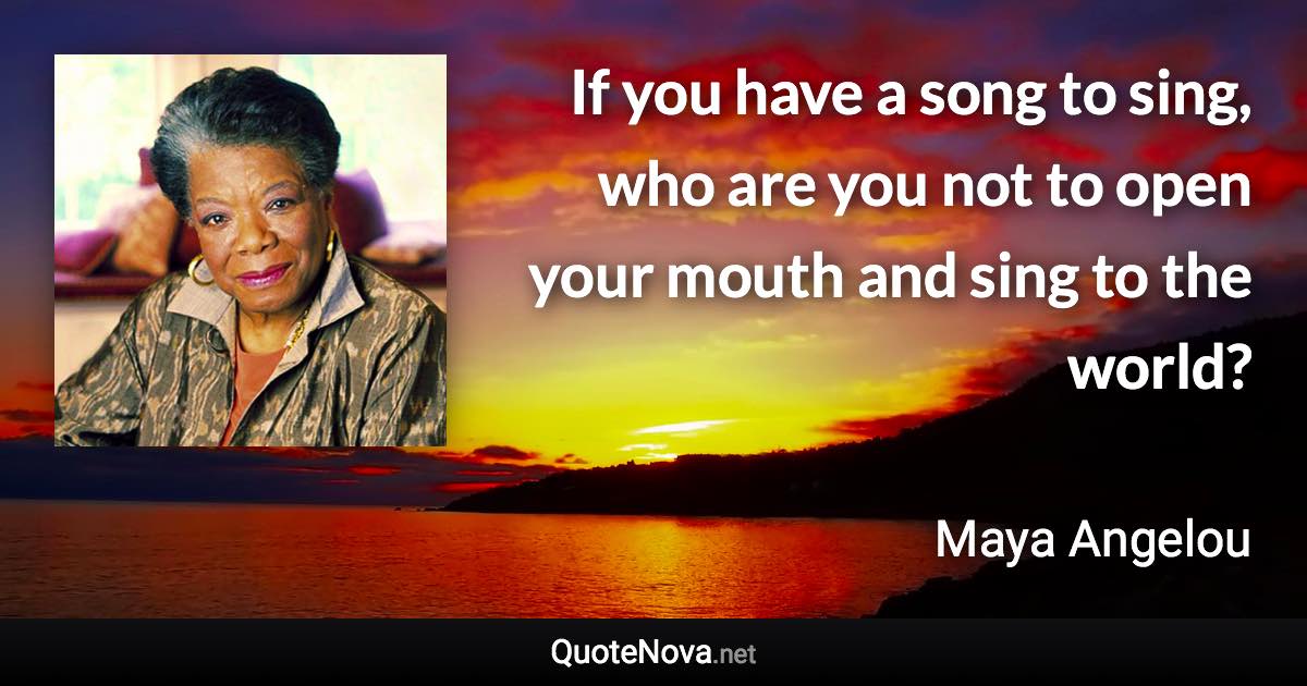 If you have a song to sing, who are you not to open your mouth and sing to the world? - Maya Angelou quote