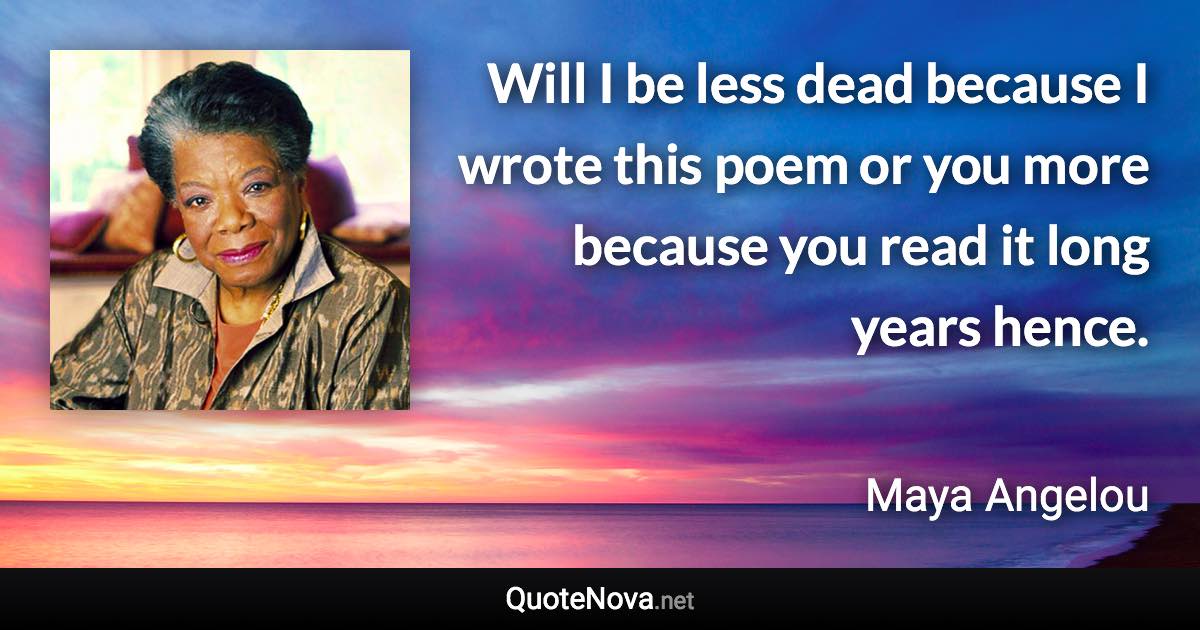 Will I be less dead because I wrote this poem or you more because you read it long years hence. - Maya Angelou quote