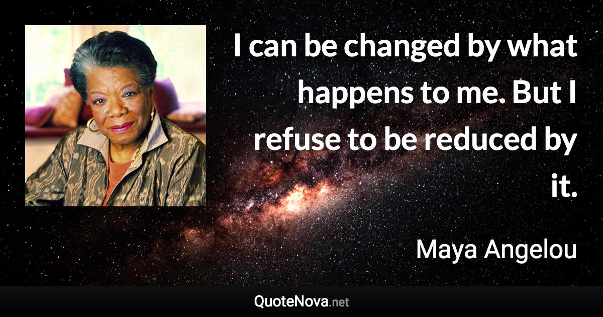 I can be changed by what happens to me. But I refuse to be reduced by it. - Maya Angelou quote