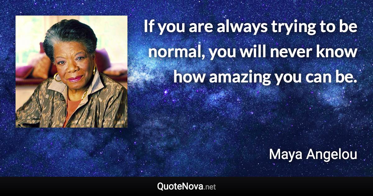 If you are always trying to be normal, you will never know how amazing you can be. - Maya Angelou quote
