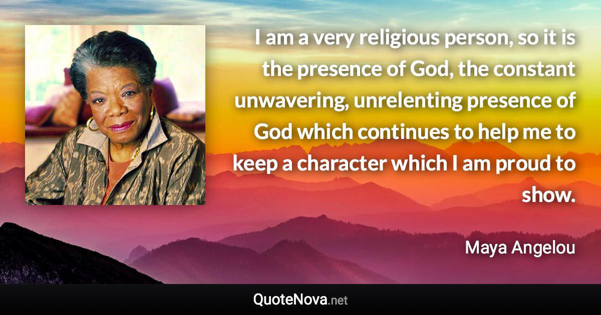 I am a very religious person, so it is the presence of God, the constant unwavering, unrelenting presence of God which continues to help me to keep a character which I am proud to show. - Maya Angelou quote