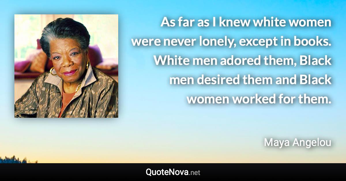 As far as I knew white women were never lonely, except in books. White men adored them, Black men desired them and Black women worked for them. - Maya Angelou quote