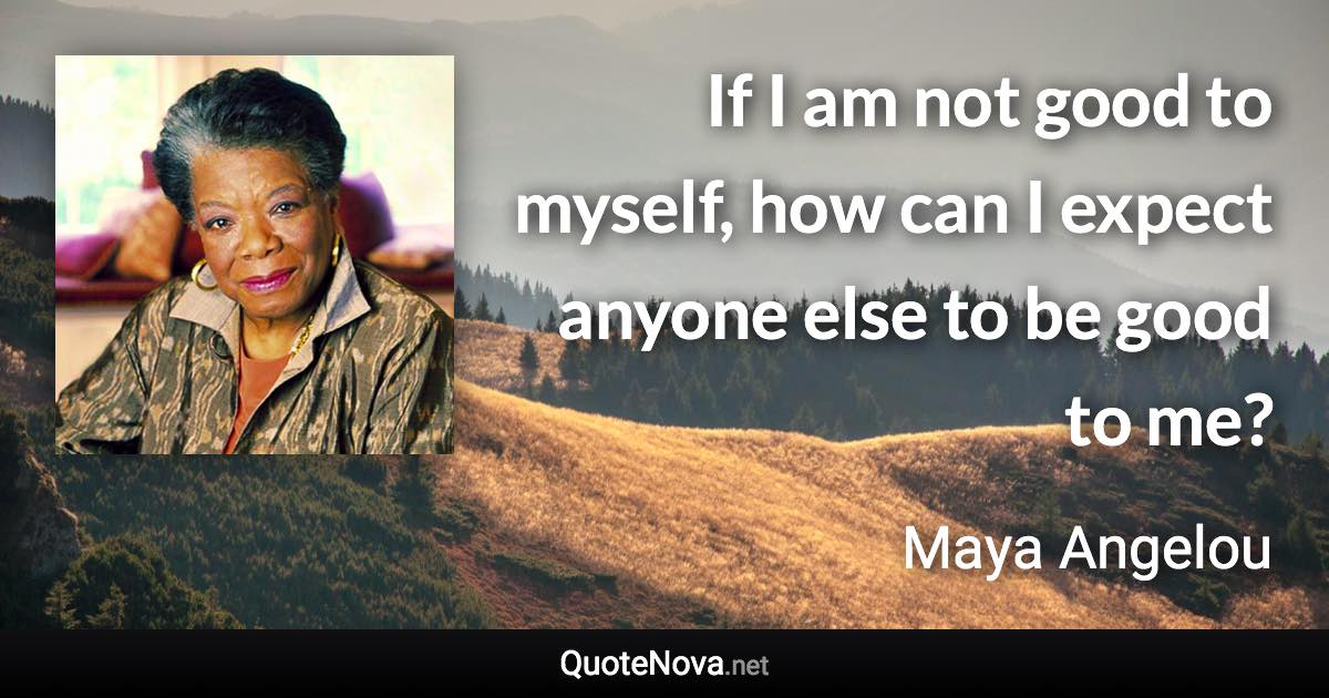 If I am not good to myself, how can I expect anyone else to be good to me? - Maya Angelou quote