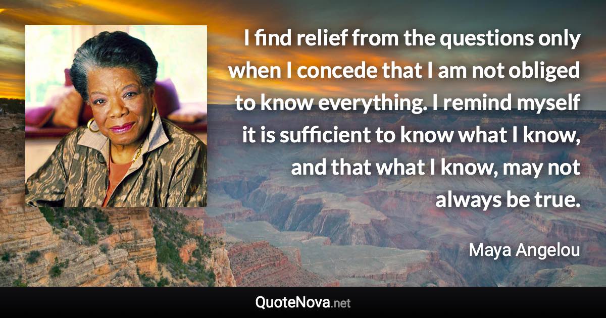 I find relief from the questions only when I concede that I am not obliged to know everything. I remind myself it is sufficient to know what I know, and that what I know, may not always be true. - Maya Angelou quote