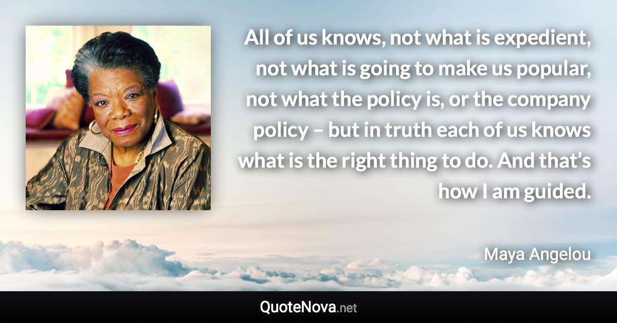 All of us knows, not what is expedient, not what is going to make us popular, not what the policy is, or the company policy – but in truth each of us knows what is the right thing to do. And that’s how I am guided. - Maya Angelou quote