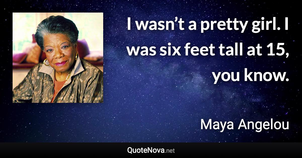 I wasn’t a pretty girl. I was six feet tall at 15, you know. - Maya Angelou quote